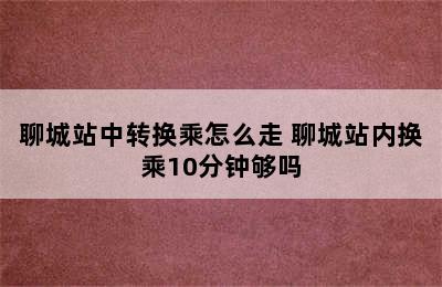 聊城站中转换乘怎么走 聊城站内换乘10分钟够吗